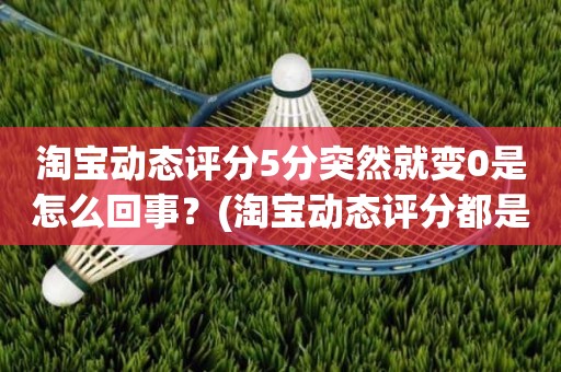 淘宝动态评分5分突然就变0是怎么回事？(淘宝动态评分都是什么时候变回5.0)