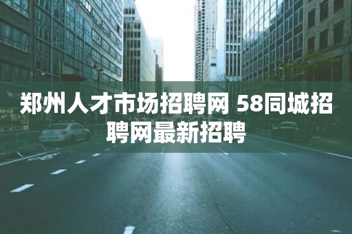 郑州人才市场招聘网 58同城招聘网最新招聘