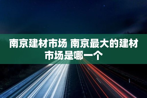 南京建材市场 南京最大的建材市场是哪一个