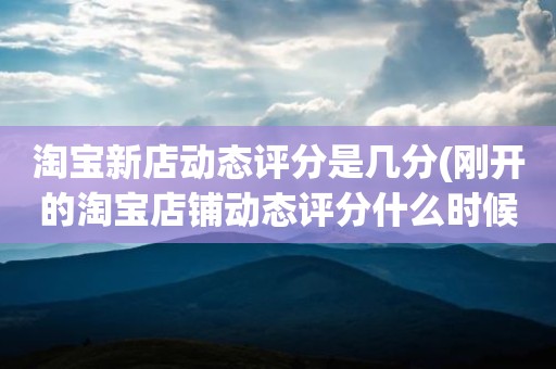 淘宝新店动态评分是几分(刚开的淘宝店铺动态评分什么时候开始显示)