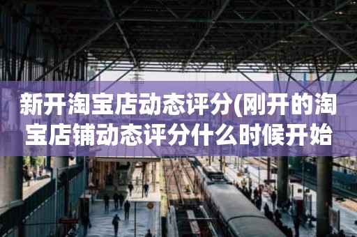 新开淘宝店动态评分(刚开的淘宝店铺动态评分什么时候开始显示)