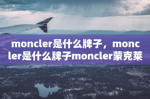 moncler是什么牌子，moncler是什么牌子moncler蒙克莱是什么档次