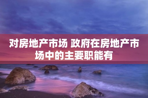 对房地产市场 政府在房地产市场中的主要职能有