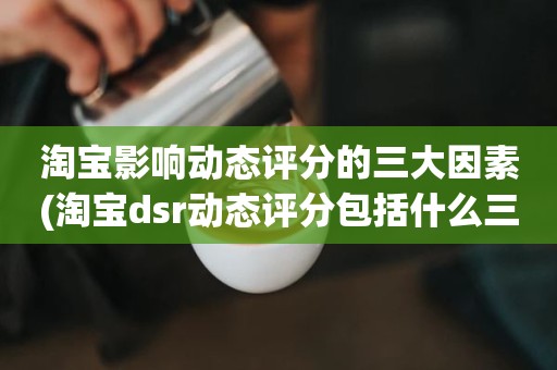 淘宝影响动态评分的三大因素(淘宝dsr动态评分包括什么三大要素)