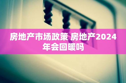 房地产市场政策 房地产2024年会回暖吗