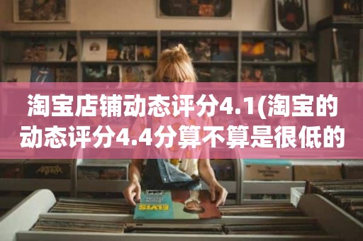 淘宝店铺动态评分4.1(淘宝的动态评分4.4分算不算是很低的分)