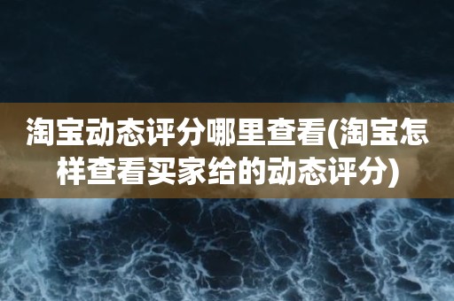 淘宝动态评分哪里查看(淘宝怎样查看买家给的动态评分)