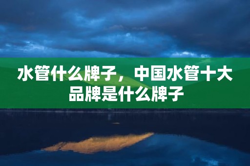 水管什么牌子，中国水管十大品牌是什么牌子