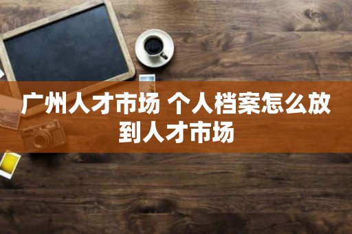 广州人才市场 个人档案怎么放到人才市场