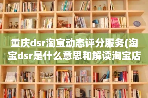 重庆dsr淘宝动态评分服务(淘宝dsr是什么意思和解读淘宝店铺动态评分规则)