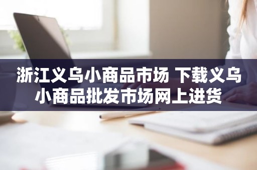 浙江义乌小商品市场 下载义乌小商品批发市场网上进货