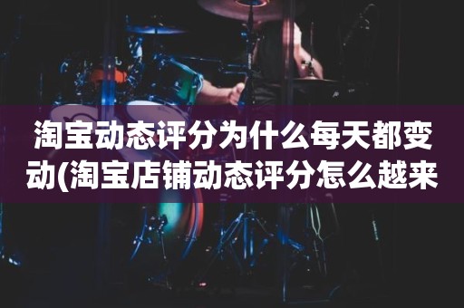 淘宝动态评分为什么每天都变动(淘宝店铺动态评分怎么越来越低)