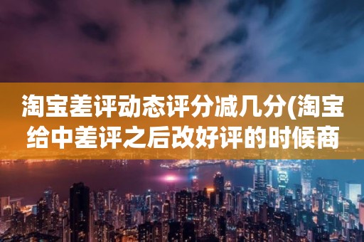 淘宝差评动态评分减几分(淘宝给中差评之后改好评的时候商品的动态评分能改吗)