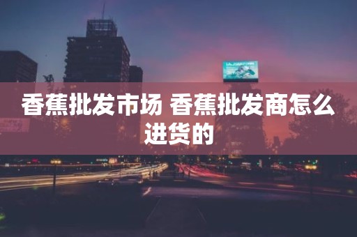 香蕉批发市场 香蕉批发商怎么进货的