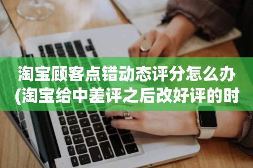 淘宝顾客点错动态评分怎么办(淘宝给中差评之后改好评的时候商品的动态评分能改吗)