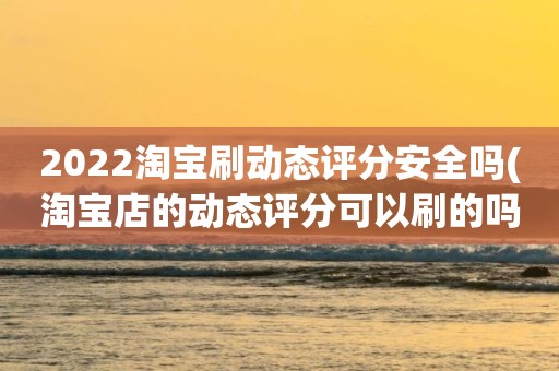 2022淘宝刷动态评分安全吗(淘宝店的动态评分可以刷的吗)