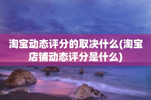 淘宝动态评分的取决什么(淘宝店铺动态评分是什么)