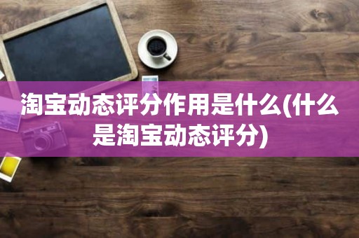 淘宝动态评分作用是什么(什么是淘宝动态评分)