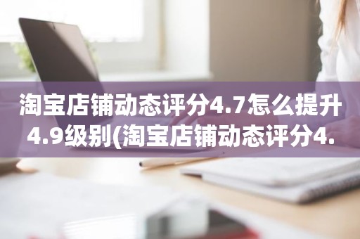 淘宝店铺动态评分4.7怎么提升4.9级别(淘宝店铺动态评分4.8分需要几个5分才能变成4.9分)