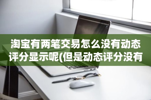 淘宝有两笔交易怎么没有动态评分显示呢(但是动态评分没有是怎么回事)