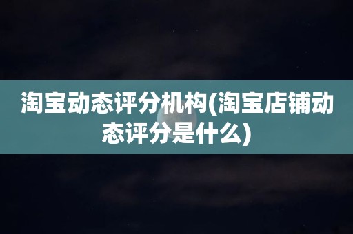 淘宝动态评分机构(淘宝店铺动态评分是什么)