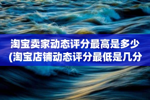 淘宝卖家动态评分最高是多少(淘宝店铺动态评分最低是几分)