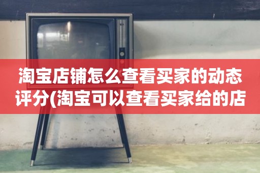 淘宝店铺怎么查看买家的动态评分(淘宝可以查看买家给的店铺动态评分吗)