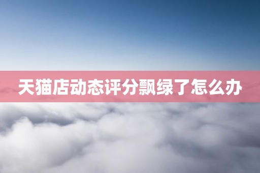 天猫店动态评分飘绿了怎么办