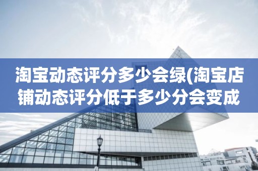 淘宝动态评分多少会绿(淘宝店铺动态评分低于多少分会变成绿色的)
