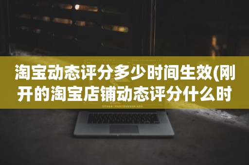 淘宝动态评分多少时间生效(刚开的淘宝店铺动态评分什么时候开始显示)