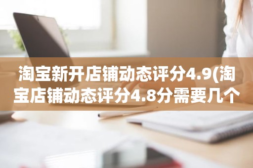 淘宝新开店铺动态评分4.9(淘宝店铺动态评分4.8分需要几个5分才能变成4.9分)