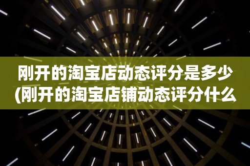 刚开的淘宝店动态评分是多少(刚开的淘宝店铺动态评分什么时候开始显示)