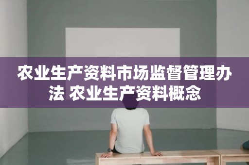 农业生产资料市场监督管理办法 农业生产资料概念