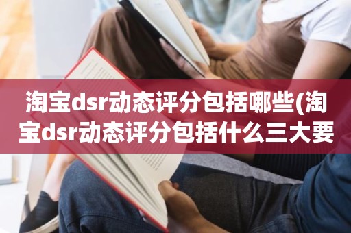 淘宝dsr动态评分包括哪些(淘宝dsr动态评分包括什么三大要素)