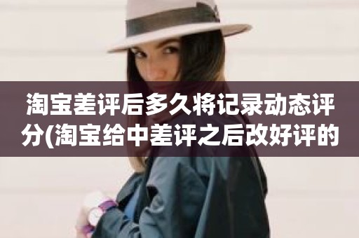 淘宝差评后多久将记录动态评分(淘宝给中差评之后改好评的时候商品的动态评分能改吗)