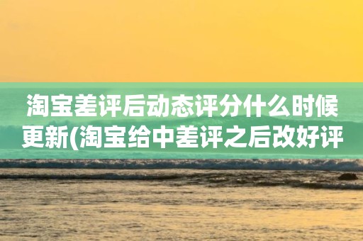 淘宝差评后动态评分什么时候更新(淘宝给中差评之后改好评的时候商品的动态评分能改吗)