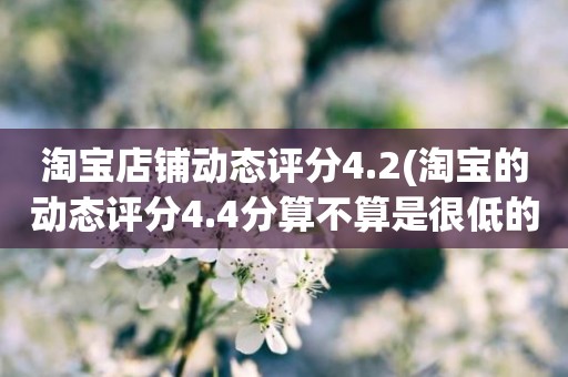淘宝店铺动态评分4.2(淘宝的动态评分4.4分算不算是很低的分)