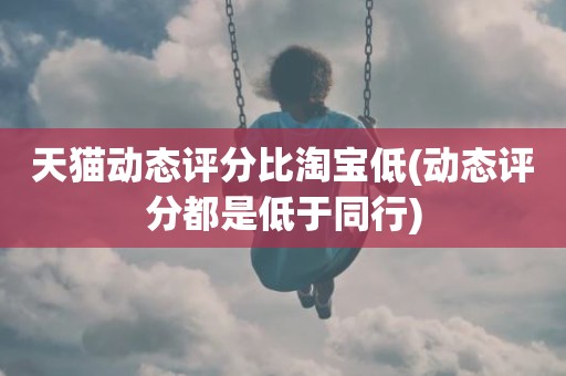 天猫动态评分比淘宝低(动态评分都是低于同行)