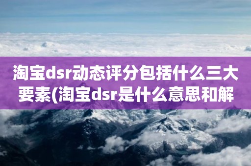 淘宝dsr动态评分包括什么三大要素(淘宝dsr是什么意思和解读淘宝店铺动态评分规则)