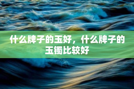 什么牌子的玉好，什么牌子的玉镯比较好