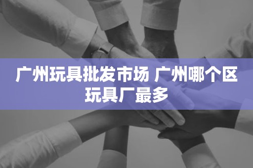 广州玩具批发市场 广州哪个区玩具厂最多
