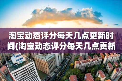 淘宝动态评分每天几点更新时间(淘宝动态评分每天几点更新)