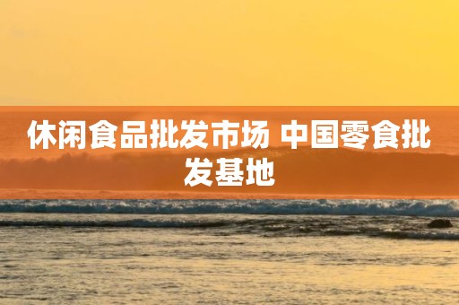 休闲食品批发市场 中国零食批发基地