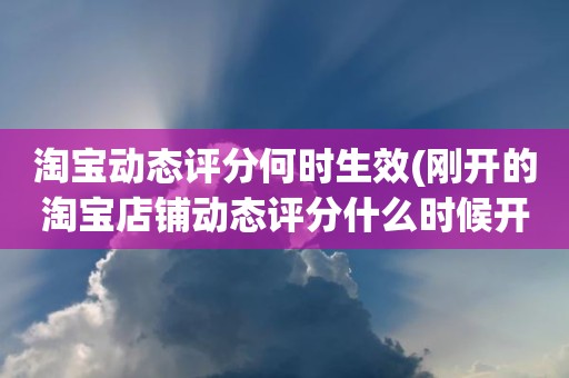 淘宝动态评分何时生效(刚开的淘宝店铺动态评分什么时候开始显示)