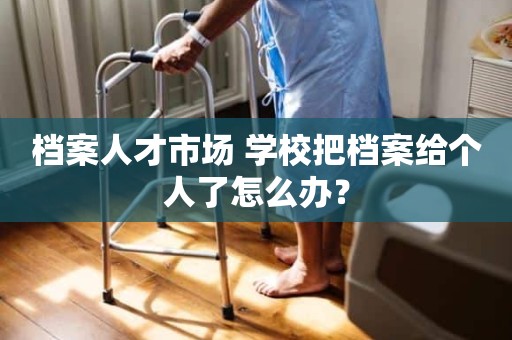 档案人才市场 学校把档案给个人了怎么办？