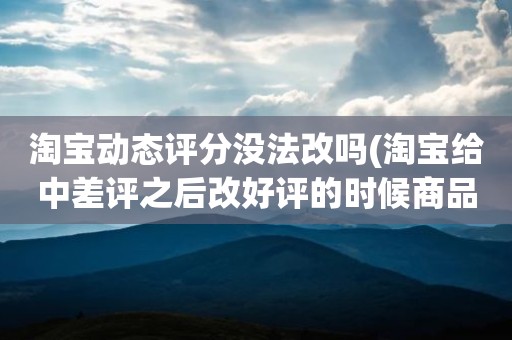 淘宝动态评分没法改吗(淘宝给中差评之后改好评的时候商品的动态评分能改吗)