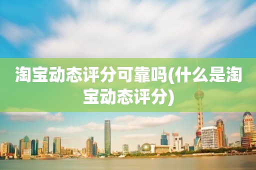 淘宝动态评分可靠吗(什么是淘宝动态评分)