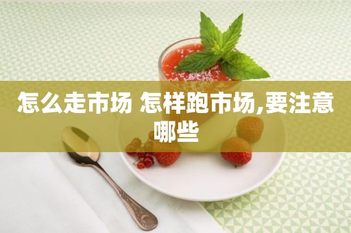 怎么走市场 怎样跑市场,要注意哪些