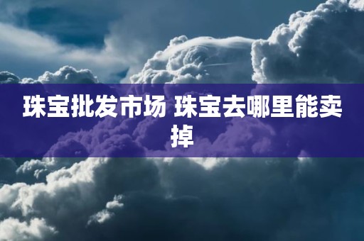 珠宝批发市场 珠宝去哪里能卖掉