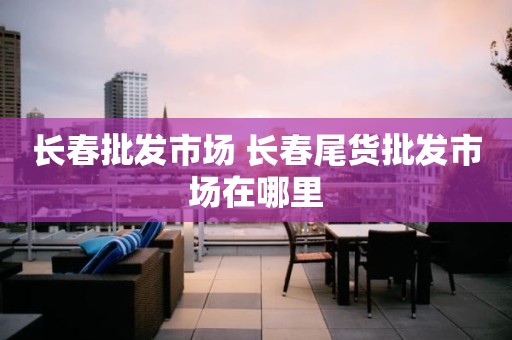 长春批发市场 长春尾货批发市场在哪里
